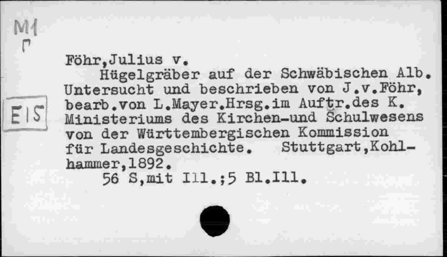 ﻿Föhr,Julius V,
Hügelgräber auf der Schwäbischen Alb. Untersucht und beschrieben von J.v.Föhr, bearb.von L.Mayer.Hrsg.im Auftr.des K, Ministeriums des Kirchen-und Schulwesens von der Württembergischen Kommission für Landesgeschichte.	Stuttgart»Kohl-
hammer, 1892.
56 S,mit Ill.;5 Bl.Ill.